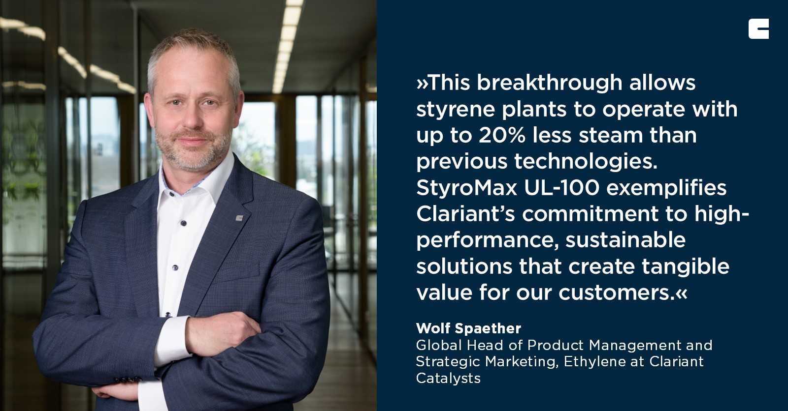 The text in the image reads:

»This breakthrough allows styrene plants to operate with up to 20% less steam than previous technologies. StyroMax UL-100 exemplifies Clariant’s commitment to high-performance, sustainable solutions that create tangible value for our customers.«

Wolf Spaether  
Global Head of Product Management and Strategic Marketing, Ethylene at Clariant Catalysts